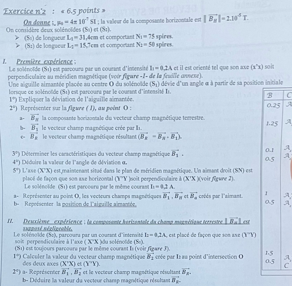 Exercice n°2 : « 6.5 points »
On donne ; mu _0=4π 10^(-7)SI; la valeur de la composante horizontale est ||vector B_H||=2.10^(-5)T.
On considère deux solénoïdes (S1) et (S2).
(S1) de longueur L_1=31,4cm et comportant N_1=75spires.
(S2) de longueur L_2=15,7cm et comportant N_2=50 spire S
I. Première expérience ;
Le solénoïde (S1) est parcouru par un courant d'intensité I_1=0,2A et il est orienté tel que son axe (x’x) soit
perpendiculaire au méridien magnétique (voir figure -1- de la feuille annexe).
Une aiguille aimantée placée au centre O du solénoïde (S_1) dévie d' un angle à à partir de sa position initiale
lorsque ce solénoïde (S1) est parcouru par le courant d’intensité I1.
B C
1°) Expliquer la déviation de l'aiguille aimantée.
2°) Représenter sur la figure ( 1), au point O :
0.25
a- vector B_H la composante horizontale du vecteur champ magnétique terrestre.
1.25
b- vector B_1 le vecteur champ magnétique crée par I1.
c- vector B_R le vecteur champ magnétique résultant (vector B_R=vector B_H+vector B_1).
3°) Déterminer les caractéristiques du vecteur champ magnétique vector B_1.
0.1
4°) Déduire la valeur de l'angle de déviation α.
0.5
5°) L’axe (X’X) est maintenant situé dans le plan de méridien magnétique. Un aimant droit (SN) est
placé de façon que son axe horizontal (Y'Yendpmatrix Y) soit perpendiculaire à (X'X) (voir figure 2).
Le solénoïde (S1) est parcouru par le même courant I_1=0,2A.
a- Représenter au point O, les vecteurs champs magnétiques vector B_1,vector B_H et vector B_a créés par l'aimant. 1 0.5
b- Représenter la position de l'aiguille aimantée,
II. Deuxième expérience ; la composante horizontale du champ magnétique terrestre ||vector B_H|| est
supposé négligeable.
Le solénoïde (S2), parcouru par un courant d'intensité I_2=0,2A I, est placé de façon que son axe (Y'Y
soit perpendiculaire à 1^ axe (X'X) du solénoïde (S1).
(S1) est toujours parcouru par le même courant I1 (voir figure 3). 1.5
1°) Calculer la valeur du vecteur champ magnétique vector B_2 crée par I2 au point d’intersection O
des deux axes (X'X) et (Y^,Y). 0.5 C
2°) a- Représenter vector B_1,vector B_2 et le vecteur champ magnétique résultant vector B_R.
b- Déduire la valeur du vecteur champ magnétique résultant vector B_R.