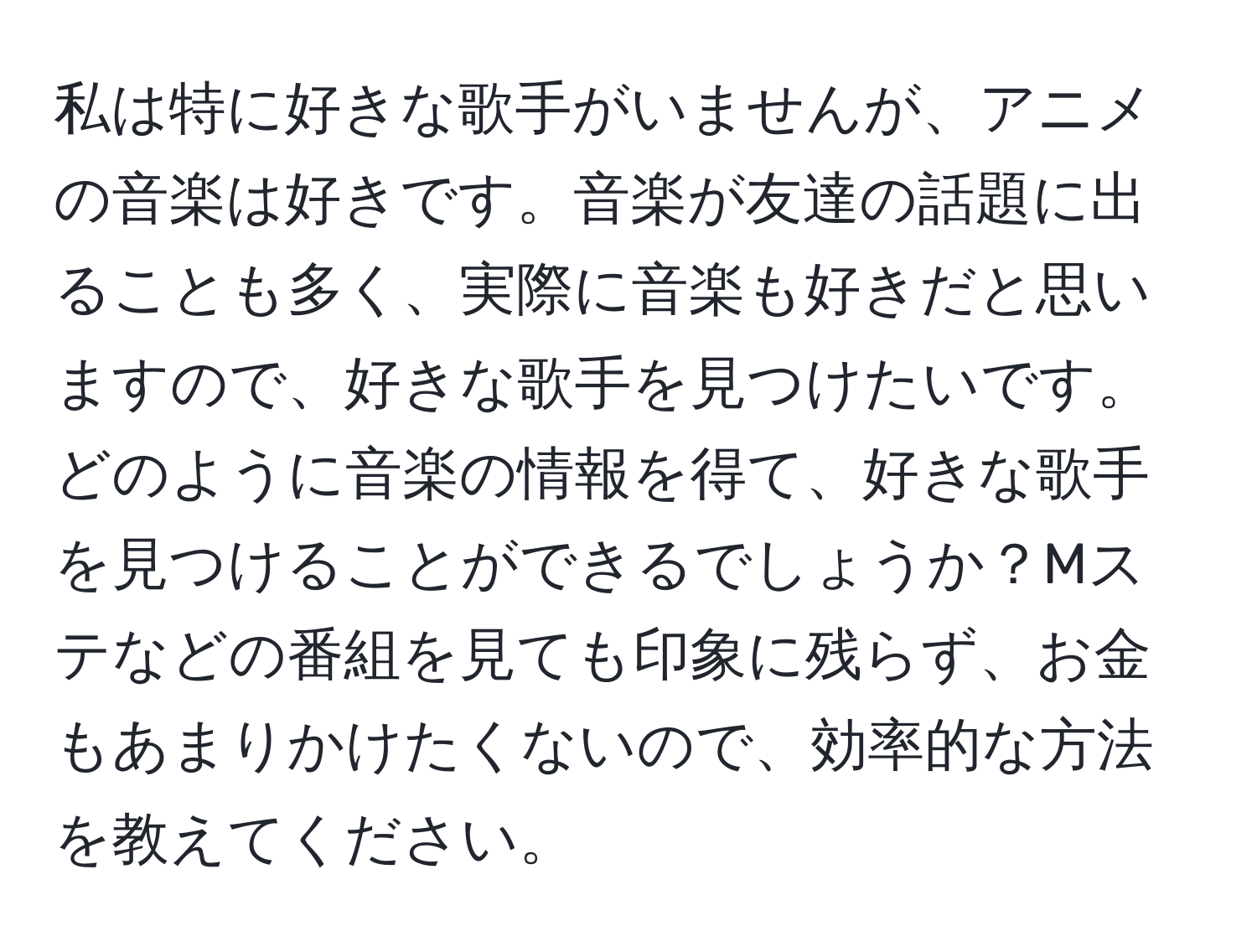 私は特に好きな歌手がいませんが、アニメの音楽は好きです。音楽が友達の話題に出ることも多く、実際に音楽も好きだと思いますので、好きな歌手を見つけたいです。どのように音楽の情報を得て、好きな歌手を見つけることができるでしょうか？Mステなどの番組を見ても印象に残らず、お金もあまりかけたくないので、効率的な方法を教えてください。