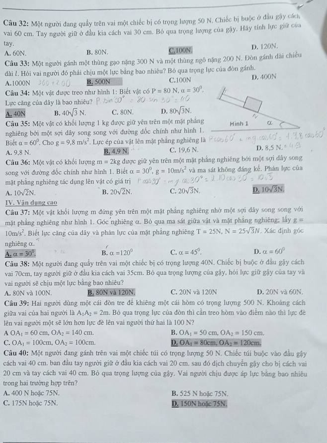 Một người đang quầy trên vai một chiếc bị có trọng lượng 50 N. Chiếc bị buộc ở đầu gây cách
vai 60 cm. Tay người giữ ở đầu kia cách vai 30 cm. Bỏ qua trọng lượng của gây. Hãy tính lực giữ của
tay.
A. 60N. B. 80N. C.100N D. 120N.
Câu 33: Một người gánh một thùng gạo nặng 300 N và một thùng ngô nặng 200 N. Đồn gánh đài chiều
dài l. Hỏi vai người đó phải chịu một lực bằng bao nhiêu? Bó qua trọng lực của đòn gánh.
A.1000N B. 500N C.100N D. 400N
Câu 34: Một vật được treo như hình 1: Biết vật có P=80 N. alpha =30°.
Lực căng của dây là bao nhiêu?
A. 40N B. 40sqrt(3)N. C. 80N. D. 80sqrt(3)N.
t
Câu 35: Một vật có khối lượng 1 kg được giữ yên trên một mặt phảng Hình 1 α
nghiêng bởi một sợi dây song song với đường dốc chính như hình 1.
Biết alpha =60°. Cho g=9,8m/s^2. Lực ép của vật lên mặt phẳng nghiêng là
A. 9,8 N. B. 4.9 N. C. 19,6 N. D. 8.5 N.
Câu 36: Một vật có khổi lượng m=2k g được giữ yên trên một mặt phẳng nghiêng bởi một sợi dây song
song với đường đốc chính như hình 1. Biết alpha =30^0,g=10m/s^2 và ma sát không đáng kể. Phản lực của
mặt phẳng nghiêng tác dụng lên vật có giá trị
A. 10sqrt(2)N. B. 20sqrt(2)N. C. 20sqrt(3)N. D. 10sqrt(3)N.
IV. Vận dụng cao
Câu 37: Một vật khổi lượng m đứng yên trên một mặt phẳng nghiêng nhờ một sợi dây song song v6i
mặt phẳng nghiêng như hình 1. Góc nghiêng α. Bỏ qua ma sát giữa vật và mặt phẳng nghiêng; lấy g=
10m/s^2. Biết lực căng của dây và phản lực của mặt phẳng nghiêng T=25N,N=25sqrt(3)N. Xác định góc
nghiêng α.
A. alpha =30°. B. alpha =120° C. alpha =45°. D. alpha =60°
Câu 38: Một người đang quầy trên vai một chiếc bị có trọng lượng 40N. Chiếc bị buộc ở đầu gậy cách
vai 70cm, tay người giữ ở đầu kia cách vai 35cm. Bỏ qua trọng lượng của gậy, hỏi lực giữ gậy của tay và
vai người sẽ chịu một lực bằng bao nhiêu?
A. 80N và 100N. B. 80N và 120N. C. 20N và 120N D. 20N và 60N.
Câu 39: Hai người dùng một cái đòn tre để khiêng một cái hòm có trọng lượng 500 N. Khoảng cách
giữa vai của hai người là A_1A_2=2m. Bỏ qua trọng lực của đòn thì cần treo hòm vào điểm nào thì lực đề
lên vai người một sẽ lớn hơn lực đề lên vai người thứ hai là 100 N?
A OA_1=60cm,OA_2=140cm.
B. OA_1=50cm,OA_2=150cm.
C. OA_1=100cm,OA_2=100cm. D. OA_1=80cm,OA_2=120cm.
Câu 40: Một người đang gánh trên vai một chiếc túi có trọng lượng 50 N. Chiếc túi buộc vào đầu gậy
cách vai 40 cm. ban đầu tay người giữ ở đầu kia cách vai 20 cm. sau đó dịch chuyển gậy cho bị cách vai
20 cm và tay cách vai 40 cm. Bỏ qua trọng lượng của gậy. Vai người chịu được áp lực bằng bao nhiêu
trong hai trường hợp trên?
A. 400 N hoặc 75N. B. 525 N hoặc 75N.
C. 175N hoặc 75N. D. 150N hoặc 75N.