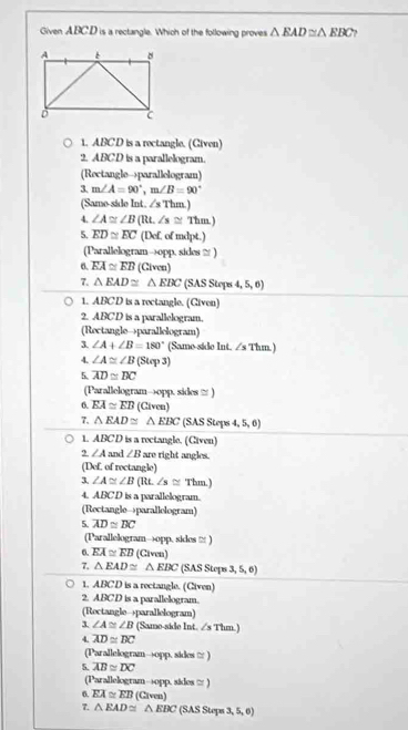 Given ABC.D is a rectangle. Which of the following proves △ EAD≌ △ EBC
1. ABCD is a rectangle. (Given)
2. ABCD is a parallelogram.
(Rectangle→parallelogram)
3. m∠ A=90°,m∠ B=90°
4^2 Thm)
(Samo-sido Int. 
4. ∠ A≌ ∠ B(Rt.∠ s≌ Thm)
5. overline ED≌ overline EC (Def. of mdpt.)
(Parallelogram→opp. sides ≡ )
6. overline EA≌ overline EB (Civen)
7. △ EAD≌ △ EBC (SAS Stops 4, 5, 6)
1. ABCD is a rectangle. (Given)
2. ABCD is a parallelogram.
(Rectangle→parallelogram)
3. ∠ A+∠ B=180° (Same-side Int. /s Thm.)
4. ∠ A≌ ∠ B(Sup3)
5. overline AD≌ overline DC
(Parallelogram→opp. sides ≌ )
6. EA≌ EB (Civen)
7. △ EAD≌ △ EBC (SAS Steps 5,6)
1 ABCD is a rectangle. (Civen)
2 ∠ A and ∠ B are right angles.
(Def, of roctangle)
3. ∠ A≌ ∠ B (Rt ∠ s≌ Thm.)
4. ABCD is a parallelogram.
(Rectangle→parallelogram)
5. overline AD≌ overline BC
(Parallelogram→opp. sides ≌ )
6 overline EA≌ overline EB (Civen)
7. △ EAD≌ △ EBC (SAS Steps 3 ,5,6)
1. ABCD is a rectangle. (Civen)
2. ABCD is a parallelogram.
(Rectangle→parallelogram)
3 ∠ A≌ ∠ B (Same-side Int. ∠s Thm.)
4. overline AD≌ overline BC
(Parallelogram→opp. sides ≌ )
5. overline AB≌ overline DC
(Parallelogram→opp. sides □ )
7. △ EAD≌ △ EBC (Given)
6. overline EA≌ overline EB (SAS Steps 3, 5, 60°