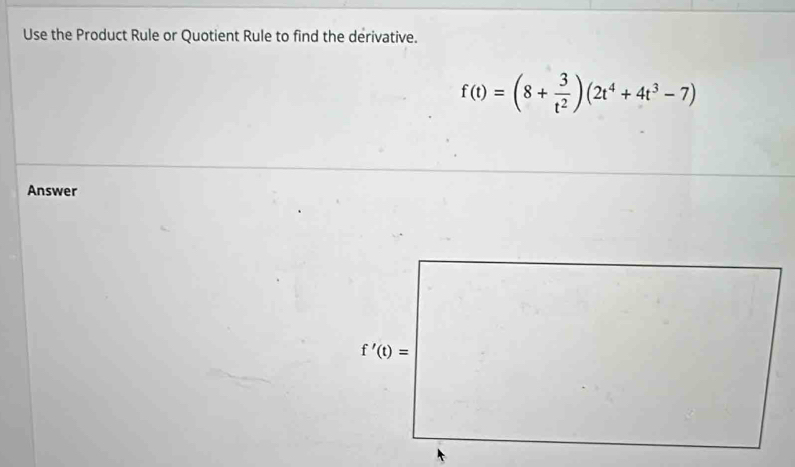 Use the Product Rule or Quotient Rule to find the derivative.
f(t)=(8+ 3/t^2 )(2t^4+4t^3-7)
Answer