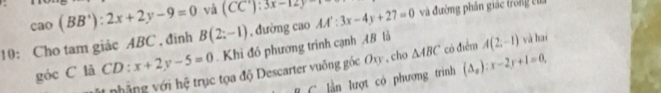 cao(BB^+):2x+2y-9=0 và (CC'):3x-12y
10: Cho tam giảc ABC , đinh B(2:-1) , đường cao AA':3x-4y+27=0 và đường phần giác trong cha 
góc C là CD: x+2y-5=0 Khi đó phương trình cạnh 48 là A(2,-1) và hai 
Mt nhẳng với hệ trục tọa độ Descarter vuông góc Oxy , cho △ ABC có điểm 
lần lượt có phương trình (△ _x):x-2y+1=0,