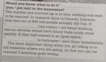 Would you know what to do if 
_ 
(you / get lost) in the mountains? 
The number one survival tip is to stop walking and wait 
to be rescued. In research done in Canada, however, 
only two out of 800 lost people actually did this. If 
5 
_(the others / not keep) walking, 
rescue services would have found them much more 
quickly. If they had waited in an open space, 
6_ (a helicopter / see) them immediately. 
The most important thing when you go hiking is to 
tell someone where you are going, so that you can be 
rescued if anything goes wrong.