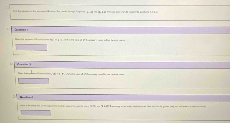 Find the equation of the exponential function that passes through the points (1,10) and (3,6.4) Then use your work to respond to questions 4, 5 & 6. 
Question 4 
Given the exponential function fo f(x)=a-b^x , what is the value of 8? If necessary, round to four decimal places. 
Question 5 
Given the expesental function form f(a)=a· b' , what is the value of a? If necessary, round to four decimal places 
Question 6 
What is the decay rate for the exponential function passing through the point (1,10) and (3,6.4) ? If necessery, round to two decivnal places (after you find the growth rote), and only enter a numerical answer