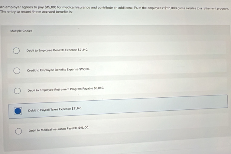 An employer agrees to pay $15,100 for medical insurance and contribute an additional 4% of the employees' $151,000 gross salaries to a retirement program.
The entry to record these accrued benefits is:
Multiple Choice
Debit to Employee Benefits Expense $21,140.
Credit to Employee Benefits Expense $15,100.
Debit to Employee Retirement Program Payable $6,040.
Debit to Payroll Taxes Expense $21,140.
Debit to Medical Insurance Payable $15,100.