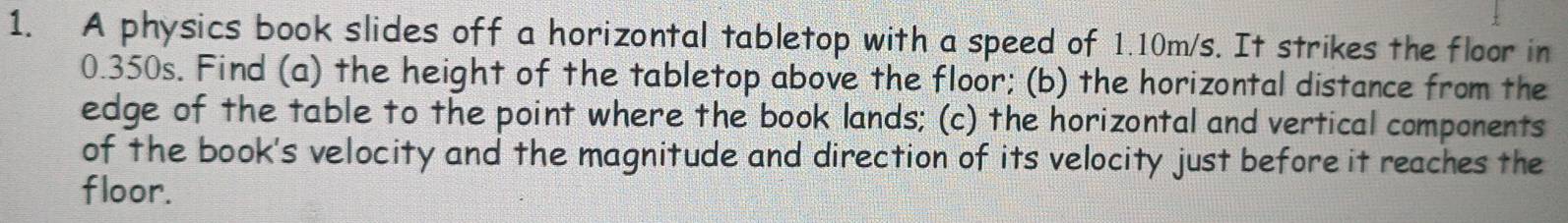 A physics book slides off a horizontal tabletop with a speed of 1.10m/s. It strikes the floor in
0.350s. Find (a) the height of the tabletop above the floor; (b) the horizontal distance from the 
edge of the table to the point where the book lands; (c) the horizontal and vertical components 
of the book's velocity and the magnitude and direction of its velocity just before it reaches the 
floor.