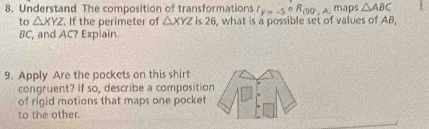 Understand The composition of transformations r_y=-5°R_(90°,A) maps △ ABC
to △ XYZ. If the perimeter of △ XYZ is 26, what is a possible set of values of AB,
BC, and AC? Explain 
9. Apply Are the pockets on this shirt 
congruent? If so, describe a compositio 
of rigid motions that maps one pocket 
to the other.