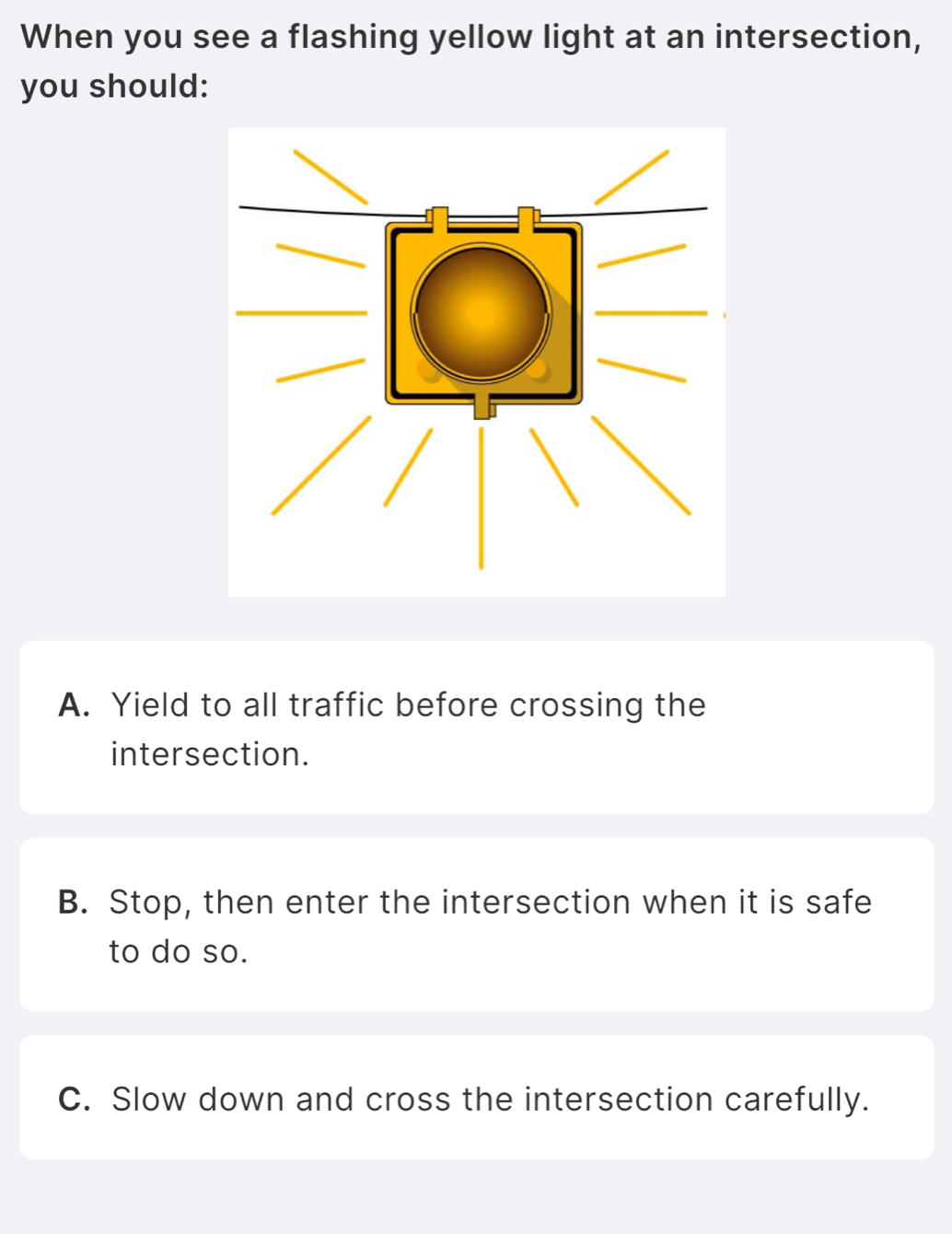 When you see a flashing yellow light at an intersection,
you should:
A. Yield to all traffic before crossing the
intersection.
B. Stop, then enter the intersection when it is safe
to do so.
C. Slow down and cross the intersection carefully.