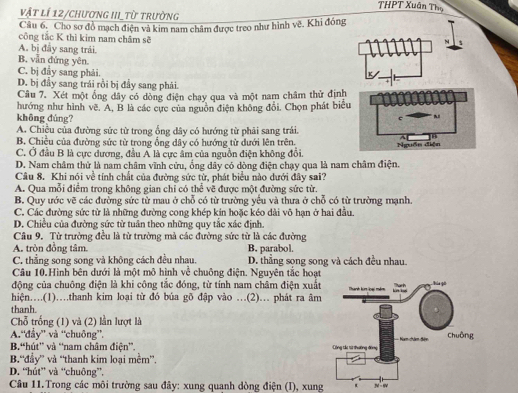 THPT Xuân Thọ
vật lí 12/chương III_từ trường
Câu 6. Cho sơ đồ mạch điện và kim nam châm được treo như hình vẽ. Khi đóng
công tắc K thì kim nam châm sẽ
N
A. bị đầy sang trải.
B. vẫn đứng yên. a
C. bị đây sang phải.
D. bị đầy sang trái rồi bị đầy sang phải.
Câu 7. Xét một ống dây có dòng điện chạy qua và một nam châm thử định
hướng như hình vẽ. A, B là các cực của nguồn điện không đổi, Chọn phát biểu
không đúng?
c  ~
A. Chiều của đường sức từ trong ổng dây có hướng từ phải sang trải.
B. Chiều của đường sức từ trong ống dây có hướng tử dưới lên trên.
]θ
C. Ở đầu B là cực dương, đầu A là cực ẩm của nguồn điện không đổi Nguồn diện
D. Nam châm thử là nam châm vĩnh cửu, ống dây có dòng điện chạy qua là nam châm điện.
Câu 8. Khi nói về tính chất của đường sức từ, phát biểu nào dưới đây sai?
A. Qua mỗi điểm trong không gian chỉ có thể vẽ được một đường sức từ.
B. Quy ước vẽ các đường sức từ mau ở chỗ có từ trường yếu và thưa ở chỗ có từ trường mạnh.
C. Các đường sức tử là những đường cong khép kín hoặc kéo dài vô hạn ở hai đầu.
D. Chiều của đường sức từ tuân theo những quy tắc xác định.
Câu 9. Từ trường đều là từ trường mà các đường sức từ là các đường
A. tròn đồng tâm. B. parabol.
C. thẳng song song và không cách đều nhau. D. thẳng song song và cách đều nhau.
Câu 10.Hình bên dưới là một mô hình về chuông điện. Nguyên tắc hoạt
động của chuông điện là khi công tắc đóng, từ tính nam châm điện xuất
hiện…..(1).thanh kim loại từ đó búa gõ đập vào ..(2)... phát ra âm
thanh.
Chỗ trống (1) và (2) lần lượt là
A.'đẩy” và “chuông”.
B,“hút' và “nam châm điện'.
B.“đầy” và “thanh kim loại mềm”.
D. “hút” và “chuông”.
Câu 11.Trong các môi trường sau đây: xung quanh dòng điện (I), xung