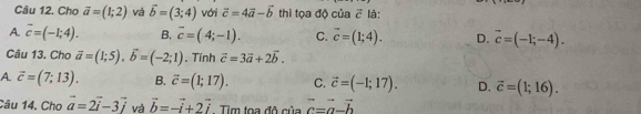 Cầu 12. Cho vector a=(1;2) và vector b=(3;4) với vector c=4vector a-vector b thì tọa độ của vector c là:
A. overline c=(-1;4). B. overline c=(4;-1). C. vector c=(1;4). D. vector c=(-1;-4). 
Câu 13. Cho vector a=(1;5), vector b=(-2;1). Tính vector c=3vector a+2vector b.
A vector c=(7;13). B. vector c=(1;17). C. vector c=(-1;17). D. vector c=(1;16). 
Câu 14. Cho vector a=2vector i-3vector j và vector b=-vector i+2vector i Tim toa đô của vector c=vector a-vector b