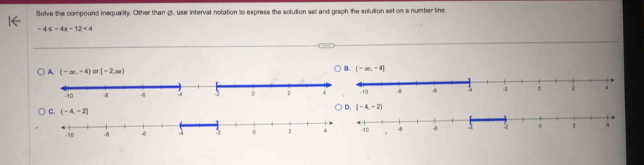 Solve the compound inequality. Other than ø, use interval notation to express the solution set and graph the solution set on a number line.
-4≤ -4x-12<4</tex>
A. (-∈fty ,-4) or [-2,∈fty )
B. (-∈fty ,-4]
D. [-4,-2)