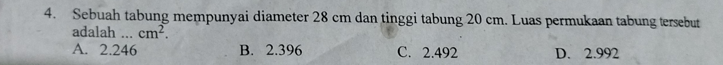 Sebuah tabung mempunyai diameter 28 cm dan tinggi tabung 20 cm. Luas permukaan tabung tersebut
adalah ... cm^2.
A. 2.246 B. 2.396 C. 2.492 D. 2.992