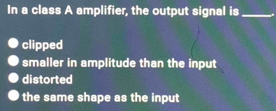 In a class A amplifier, the output signal is _.
clipped
smaller in amplitude than the input
distorted
the same shape as the input