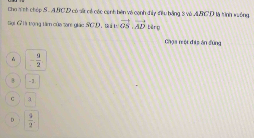 Cho hình chóp S . ABCD có tất cả các cạnh bên và cạnh đáy đều bằng 3 và ABCD là hình vuông.
Gọi G là trọng tâm của tam giác SCD. Giá trị vector GS.vector AD bǎng
Chọn một đáp án đúng
A - 9/2 .
B -3.
C 3.
D  9/2 .