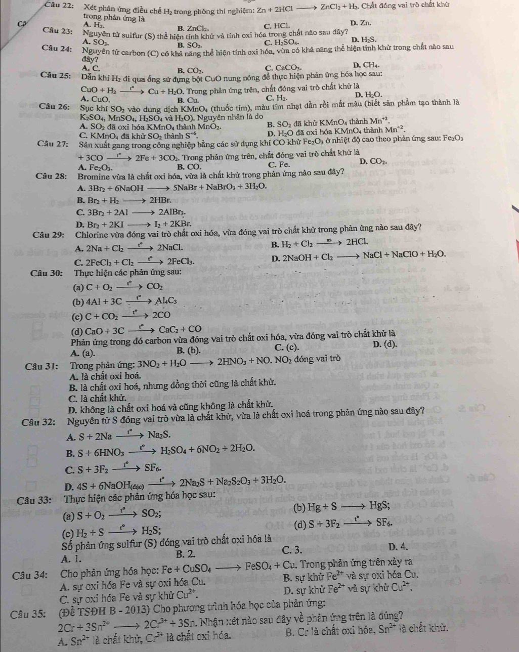 Xét phản ứng điều chế H₂ trong phòng thí nghiệm: Zn+2HCl ZnCl_2+H_2. Chất đóng vai trò chất khử
trong phản ứng là
Cộ D. Zn.
A. H_2 B. ZnCl_2.
C. HCl
Câu 23: Nguyên tử sulfur (S) thể hiện tính khử và tính oxi hóa trong chất nào sau đây?
A. SO_3.
D.
B. SO_2.
C. H_2SO_4 H_2S.
Câu 24: Nguyên tử carbon (C) có khả năng thể hiện tính oxi hóa, vừa có khả năng thể hiện tính khử trong chất nào sau
đây?
A. C. B. CO_2.
C. CaCO_3. D. CH_4.
Câu 25: Dẫn khí H₂ đi qua ống sứ đựng bột CuO nung nóng đề thực hiện phản ứng hóa học sau:
CuO+H_2 t° → Cu+H_2O
A. CuO. B.  Trong phản ứng trên, chất đóng vai trò chất khử là
D. H_2O.
Cu.
C. H₂.
Câu 26: Sục khí SO_2 vào dung dịch K ,(m) O4 (thuốc tím), màu tím nhạt dần rồi mất màu (biết sản phẩm tạo thành là
K_2SO_4,MnSO_4, H_2SO_4vaH_2O). Nguyên nhân là do
A. SO 2 đã oxi hóa KMnO_4th hài hMnO_2. B. SO_2 đã khử KMnO_4 thành Mn^(+2).
C. KM nO 4 đã khủ SO_2th ành S^(+6) đã oxi hóa KMnO_4 thành Mn^(+2).
D. H_2O
Câu 27: Sản xuất gang trong công nghiệp bằng các sử dụng khí CO khử Fe_2O_3 ở nhiệt độ cao theo phản ứng sau: Fe_2O_3
+3COto 2Fe+3CO 2. Trong phản ứng trên, chất đóng vai trò chất khử là
A. Fe_2O_3. B. CO. C. Fe.
D. CO_2.
Câu 28: :Bromine vừa là chất oxi hóa, vừa là chất khử trong phản ứng nào sau đây?
A. 3Br_2+6NaOHto 5NaBr+NaBrO_3+3H_2O.
B. Br_2+H_2to 2HBr.
C. 3Br_2+2Alto 2AlBr_3
D. Br_2+2KIto I_2+2KBr.
Câu 29: Chlorine vừa đóng vai trò chất oxi hóa, vừa đóng vai trò chất khử trong phản ứng nào sau đây?
A. 2Na+Cl_2xrightarrow t°2NaCl. B. H_2+Cl_2to 2HCl.
C. 2FeCl_2+Cl_2xrightarrow t^*2FeCl_3.
D. 2NaOH+Cl_2to NaCl+NaClO+H_2O.
Câu 30: Thực hiện các phản ứng sau:
(a) C+O_2xrightarrow t°CO_2
(b) 4Al+3Cxrightarrow t°Al_4C_3
(c) C+CO_2xrightarrow t°2CO
(d) CaO+3Cxrightarrow f°CaC_2+CO
Phản ứng trong đó carbon vừa đóng vai trò chất oxi hóa, vừa đóng vai trò chất khử là
A. (a). B. (b). C. (c). D. (d).
Câu 31: Trong phản ứng: 3NO_2+H_2Oto 2HNO_3+NO.NO_2 đóng vai trò
A. là chất oxi hoá.
B. là chất oxi hoá, nhưng đồng thời cũng là chất khử.
C. là chất khử.
D. không là chất oxi hoá và cũng không là chất khử.
Câu 32: Nguyên tử S đóng vai trò vừa là chất khử, vừa là chất oxi hoá trong phản ứng nào sau đây?
A. S+2Naxrightarrow t°Na_2S.
B. S+6HNO_3xrightarrow t°H_2SO_4+6NO_2+2H_2O.
C. S+3F_2xrightarrow r°SF_6.
D. 4S+6NaOH_(dic)xrightarrow t°2Na_2S+Na_2S_2O_3+3H_2O.
Câu 33: Thực hiện các phản ứng hóa học sau:
(a) S+O_2xrightarrow I°SO_2;
(b) Hg+Sto HgS;
(c) H_2+Sxrightarrow t°H_2S;
(d) S+3F_2xrightarrow t°SF_6.
Số phản ứng sulfur (S) đóng vai trò chất oxi hóa là
A. 1. C. 3. D. 4.
B. 2.
Câu 34: Cho phản ứng hóa học: Fe+CuSO_4to FeSO_4+Cu. Trong phản ứng trên xảy ra
B. sự khử
A. sự oxi hóa Fe và sự oxi hóa Cu. Fe^(2+) và sự oxi hóa Cu.
C. sự oxi hóa Fe và sự khử Cu^(2+). D. sự khử Fe^(2+) và sự khử Cu^(2+).
Câu 35: (Đề TSĐH B - 2013) Cho phương trình hóa học của phản ứng:
2Cr+3Sn^(2+) 2Cr^(3+)+3Sn. Nhận xét nào sau đây vhat e -phản ứng trên là đúng?
A. Sn^(2+) là chất khủ, Cr^(3+) là chất oxi hóa. B. Cr là chất oxi hóa, Sn^(2+) là chất khử.