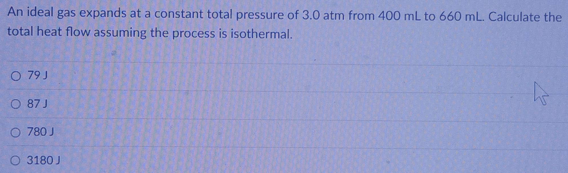 An ideal gas expands at a constant total pressure of 3.0 atm from 400 mL to 660 mL. Calculate the
total heat flow assuming the process is isothermal.
79 J
87 J
780 J
3180 J