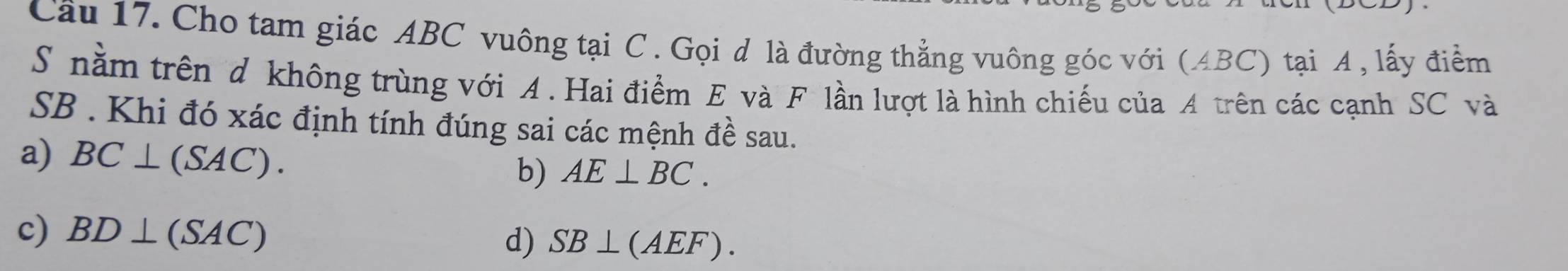 Cầu 17. Cho tam giác ABC vuông tại C. Gọi d là đường thẳng vuông góc với (ABC) tại A , lấy điểm
S nằm trên d không trùng với A. Hai điểm E và F lần lượt là hình chiếu của A trên các cạnh SC và
SB. Khi đó xác định tính đúng sai các mệnh đề sau.
a) BC⊥ (SAC). b) AE⊥ BC.
c) BD⊥ (SAC)
d) SB⊥ (AEF).