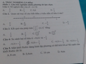 TRÁC NGHIỆM (3,0 điểm)
Phên 1. Câu trắc nghiêm nhiu nhươmg in len chin 
Câm 1: Số nghịch đâo của số -46 W
A.  5/3  B. - 5/3  C. 0,6 D.  3/4  
Câu 2. Quan sát trục số cho biển điểm 4 hiểu diễu số tữn 6 nào?
A.  5/3  B.  6/10  C. - 1/4  D. - 4/5 
Câu 3, Kết quả của phép tinh ( 1/2 )^2/ (0.5)^2 shng
A.  1/2  B.  1/2  C. ( 1/2 )^2 D. ( 1/2 )^4
Câu 4: So sánh hai số hữu tí -0 21 v - 1/3 
A. -0.21>- 1/5  -4,21<- 1/5  C. -420=- 1/5  D. -4, 2> - 1/5 
Câu 5. Một khối Rubic dạng hình lập phương có thể tích 64 m thủ cạnh cau
khổi Rubic đó lịệc C. 16 cm D. 4cm
A. 8 cm B. 0,4cm