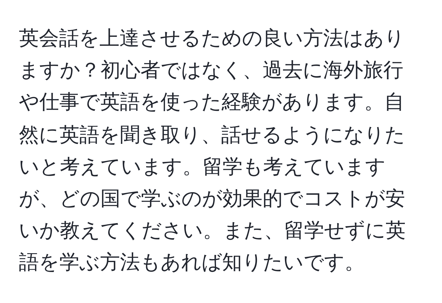英会話を上達させるための良い方法はありますか？初心者ではなく、過去に海外旅行や仕事で英語を使った経験があります。自然に英語を聞き取り、話せるようになりたいと考えています。留学も考えていますが、どの国で学ぶのが効果的でコストが安いか教えてください。また、留学せずに英語を学ぶ方法もあれば知りたいです。