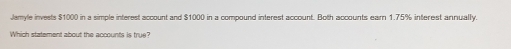 Jamyle invests $1000 in a simple interest account and $1000 in a compound interest account. Both accounts earn 1.75% interest annually. 
Which statement about the accounts is true?
