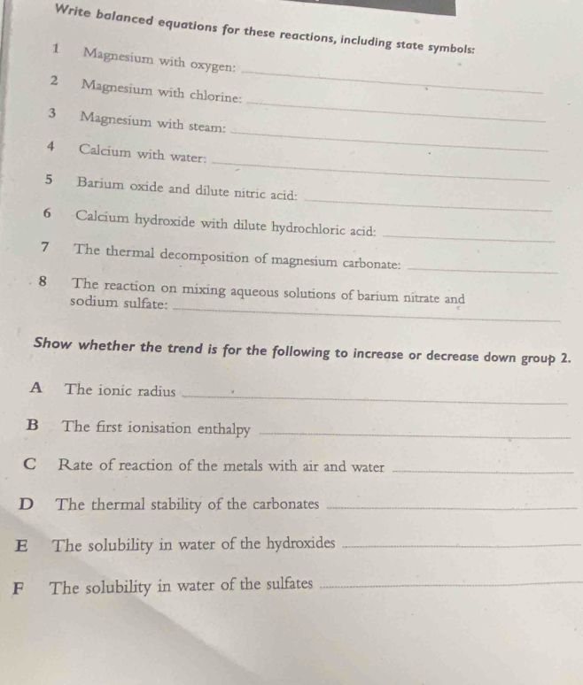 Write balanced equations for these reactions, including state symbols: 
1 Magnesium with oxygen: 
_ 
2 Magnesium with chlorine: 
_ 
3 Magnesium with steam: 
_ 
4 Calcium with water: 
_ 
_ 
5 Barium oxide and dilute nitric acid: 
_ 
6 Calcium hydroxide with dilute hydrochloric acid: 
7 The thermal decomposition of magnesium carbonate:_ 
_ 
8 The reaction on mixing aqueous solutions of barium nitrate and 
sodium sulfate: 
Show whether the trend is for the following to increase or decrease down group 2. 
_ 
A The ionic radius 
B The first ionisation enthalpy_ 
C Rate of reaction of the metals with air and water_ 
D The thermal stability of the carbonates_ 
E The solubility in water of the hydroxides_ 
F The solubility in water of the sulfates_