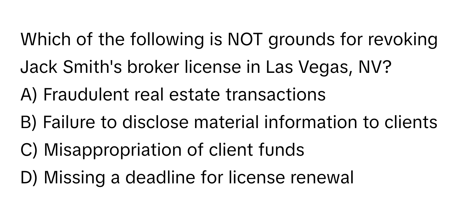 Which of the following is NOT grounds for revoking Jack Smith's broker license in Las Vegas, NV? 

A) Fraudulent real estate transactions 
B) Failure to disclose material information to clients 
C) Misappropriation of client funds 
D) Missing a deadline for license renewal