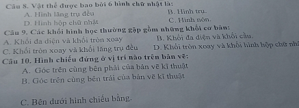 Vật thể được bao bởi 6 hình chữ nhật là:
A. Hình lãng trụ đều B. Hình trụ.
D. Hình hộp chữ nhật C. Hình nón,
Câu 9. Các khổi hình học thường gặp gồm những khối cơ bản:
A. Khổi đa diện và khổi tròn xoay B. Khối đa diện và khối cầu.
C. Khổi tròn xoay và khối lăng trụ đều D. Khối tròn xoay và khối hình hộp chữ nh
Câu 10. Hình chiếu đứng ở vị trí nào trên bản vẽ:
A. Góc trên cùng bên phải của bản vẽ kĩ thuật
B. Góc trên cùng bên trái của bản vẽ kĩ thuật
C. Bên dưới hình chiếu bằng,