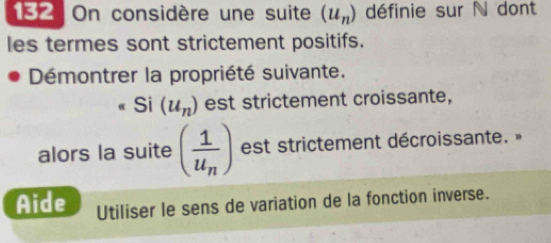 182 On considère une suite (u_n) définie sur N dont 
les termes sont strictement positifs. 
Démontrer la propriété suivante. 
Si (u_n) est strictement croissante, 
alors la suite (frac 1u_n) est strictement décroissante. » 
Aide Utiliser le sens de variation de la fonction inverse.