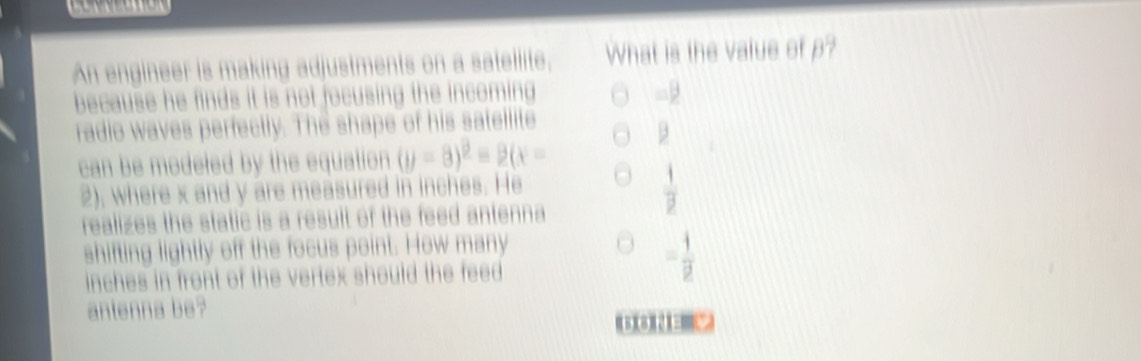 An engineer is making adjustments on a satellite. What is the value of p? 
because he finds it is not focusing the incoming 
□ /4 
radio waves perfectly. The shape of his satellite 
can be modeled by the equation (y-8)^2=2(x=
2), where x and y are measured in inches. He
 1/p 
realizes the static is a result of the feed antenna 
shifting lightly off the focus point. How many
inches in front of the vertex should the feed
= 1/2 
antenna be?