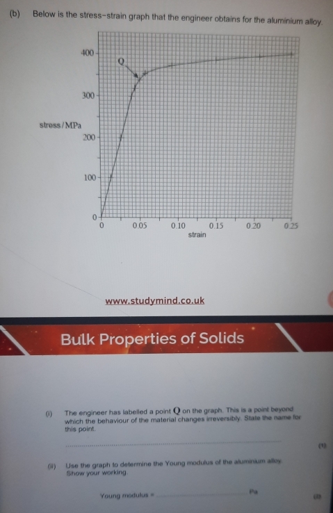 Below is the stress-strain graph that the engineer obtains for the aluminium alloy. 
stress / M 
www.studymind.co.uk 
Bulk Properties of Solids 
(i) The engineer has labelled a point Q on the graph. This is a point beyond 
which the behaviour of the material changes irreversibly. State the name for 
this point. 
_ 
(1) 
(ii) Use the graph to determine the Young modulus of the aluminium alloy. 
Show your working. 
Young modulus = _Pa