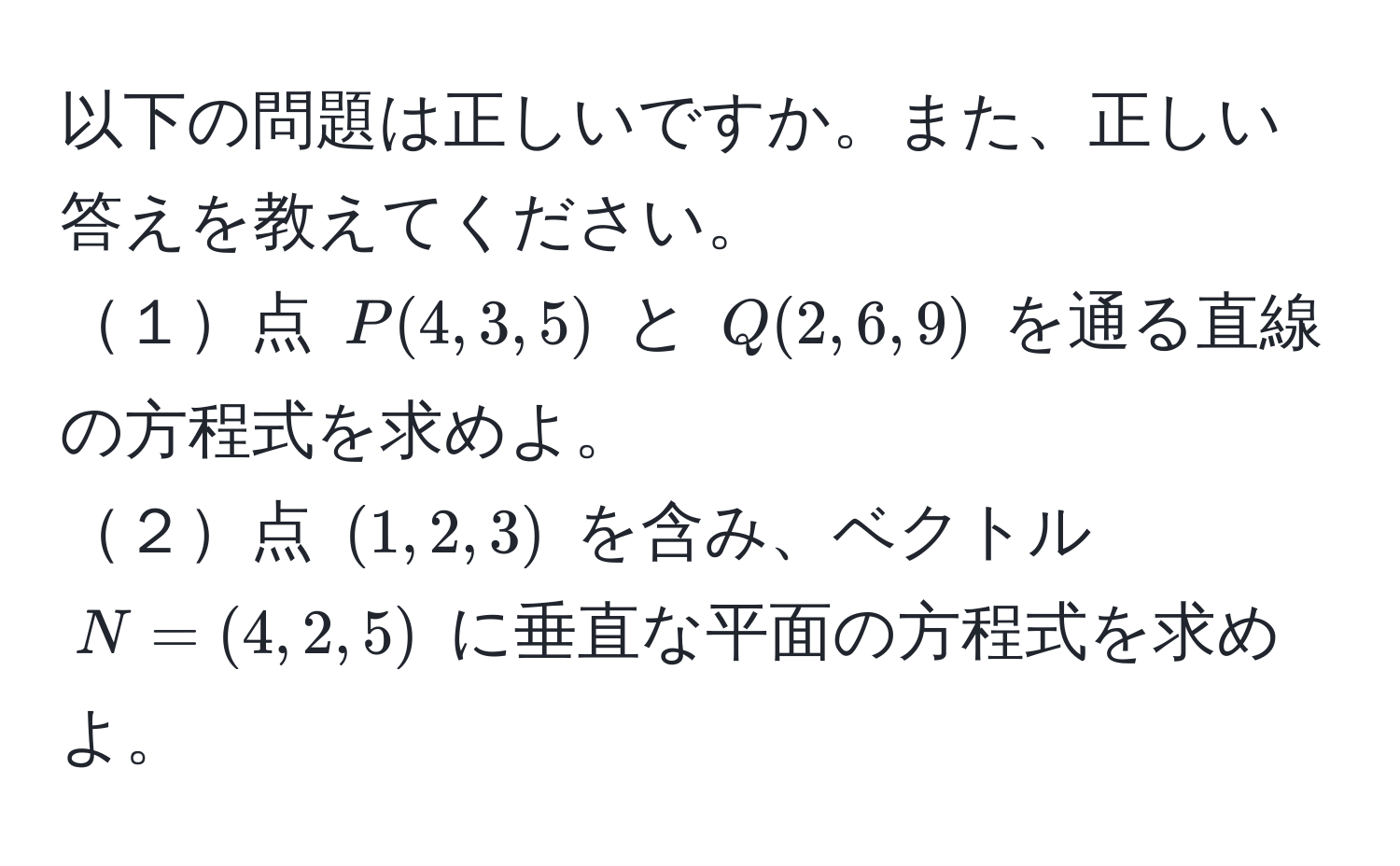 以下の問題は正しいですか。また、正しい答えを教えてください。  
１点 $P(4, 3, 5)$ と $Q(2, 6, 9)$ を通る直線の方程式を求めよ。  
２点 $(1, 2, 3)$ を含み、ベクトル $N=(4, 2, 5)$ に垂直な平面の方程式を求めよ。