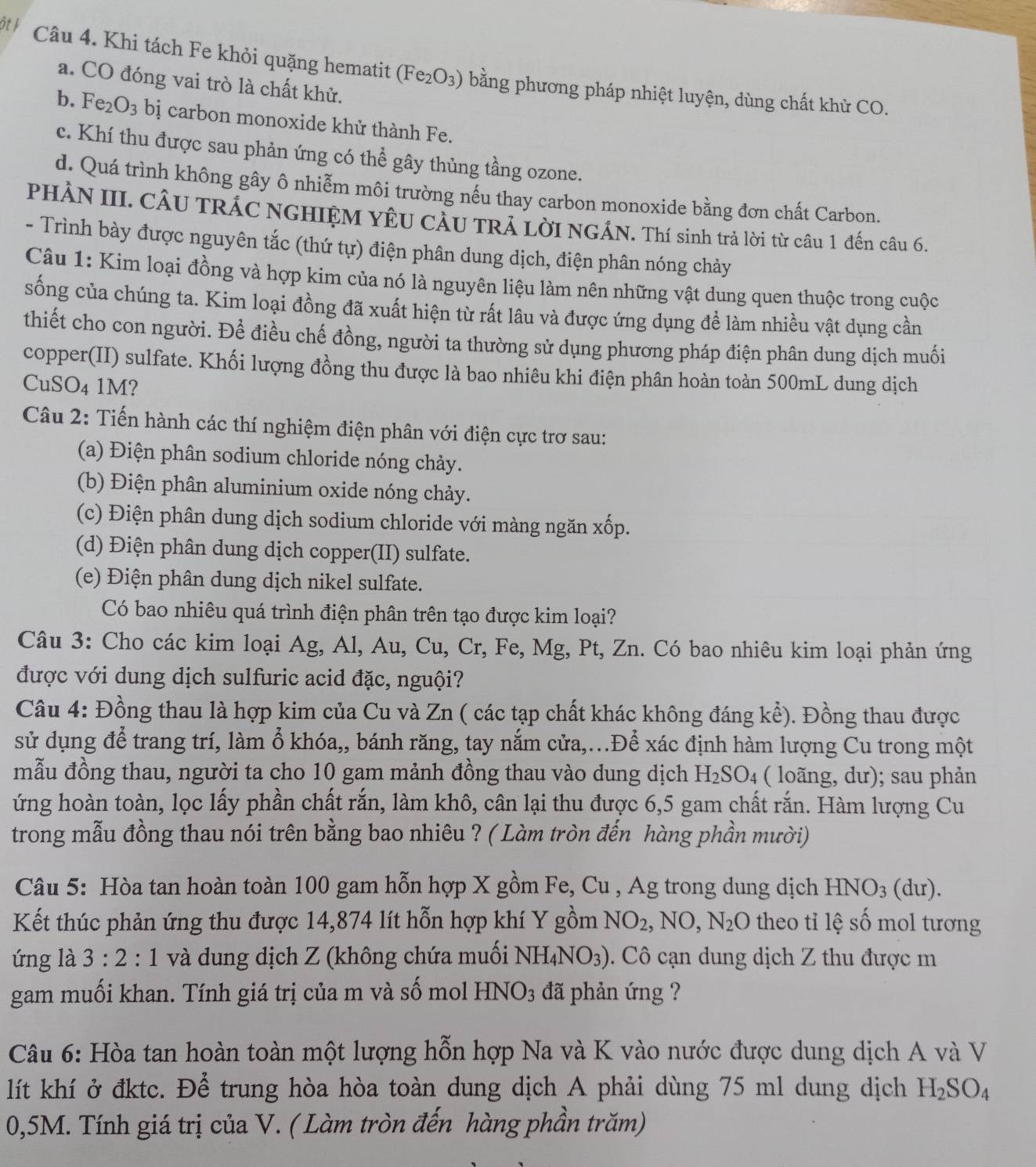 ôt ½ Câu 4. Khi tách Fe khỏi quặng hematit (Fe_2O_3) bằng phương pháp nhiệt luyện, dùng chất khử CO.
a. CO đóng vai trò là chất khử.
b. Fe_2O_3 bị carbon monoxide khử thành Fe.
c. Khí thu được sau phản ứng có thể gây thủng tầng ozone.
d. Quá trình không gây ô nhiễm môi trường nếu thay carbon monoxide bằng đơn chất Carbon.
PHÀN III. CÂU TRÁC NGHIỆM YÊU CÂU TRÁ LờI NGÁN. Thí sinh trả lời từ câu 1 đến câu 6.
- Trình bày được nguyên tắc (thứ tự) điện phân dung dịch, điện phân nóng chảy
Câu 1: Kim loại đồng và hợp kim của nó là nguyên liệu làm nên những vật dung quen thuộc trong cuộc
sống của chúng ta. Kim loại đồng đã xuất hiện từ rất lâu và được ứng dụng đề làm nhiều vật dụng cần
thiết cho con người. Để điều chế đồng, người ta thường sử dụng phương pháp điện phân dung dịch muối
copper(II) sulfate. Khối lượng đồng thu được là bao nhiêu khi điện phân hoàn toàn 500mL dung dịch
CuSO_41M
Câu 2: Tiến hành các thí nghiệm điện phân với điện cực trơ sau:
(a) Điện phân sodium chloride nóng chảy.
(b) Điện phân aluminium oxide nóng chảy.
(c) Điện phân dung dịch sodium chloride với màng ngăn xốp.
(d) Điện phân dung dịch copper(II) sulfate.
(e) Điện phân dung dịch nikel sulfate.
Có bao nhiêu quá trình điện phân trên tạo được kim loại?
Câu 3: Cho các kim loại Ag, Al, Au, Cu, Cr, Fe, Mg, Pt, Zn. Có bao nhiêu kim loại phản ứng
được với dung dịch sulfuric acid đặc, nguội?
Câu 4: Đồng thau là hợp kim của Cu và Zn ( các tạp chất khác không đáng kể). Đồng thau được
sử dụng để trang trí, làm ổ khóa,, bánh răng, tay nắm cửa,..Để xác định hàm lượng Cu trong một
mẫu đồng thau, người ta cho 10 gam mảnh đồng thau vào dung dịch H_2SO_4 ( loãng, dư); sau phản
ứng hoàn toàn, lọc lấy phần chất rắn, làm khô, cân lại thu được 6,5 gam chất rắn. Hàm lượng Cu
trong mẫu đồng thau nói trên bằng bao nhiêu ? ( Làm tròn đến hàng phần mười)
Câu 5: Hòa tan hoàn toàn 100 gam hỗn hợp X gồm Fe, Cu , Ag trong dung dịch HNO_3 (dur).
Kết thúc phản ứng thu được 14,874 lít hỗn hợp khí Y gồm NO_2,NO,N_2O theo tỉ lệ số mol tương
ứng là 3:2 : 1 và dung dịch Z (không chứa muối NH_4NO_3). Cô cạn dung dịch Z thu được m
gam muối khan. Tính giá trị của m và số mol HNO_3 đã phản ứng ?
Câu 6: Hòa tan hoàn toàn một lượng hỗn hợp Na và K vào nước được dung dịch A và V
lít khí ở đktc. Để trung hòa hòa toàn dung dịch A phải dùng 75 ml dung dịch H_2SO_4
0,5M. Tính giá trị của V. ( Làm tròn đến hàng phần trăm)