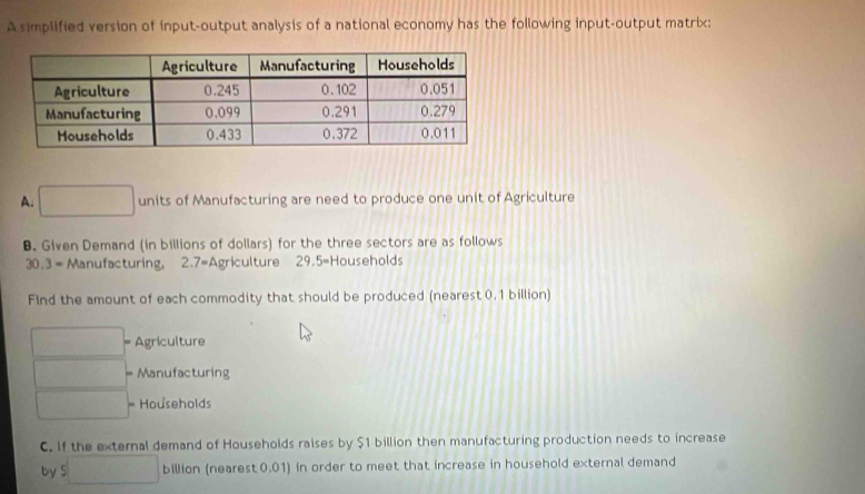 A simplified version of input-output analysis of a national economy has the following input-output matrix: 
A. □ units of Manufacturing are need to produce one unit of Agriculture 
B. Given Demand (in billions of dollars) for the three sectors are as follows
30.3 = Manufacturing, 2.7= Agriculture 2 9.5= Households 
Find the amount of each commodity that should be produced (nearest 0.1 billion) 
□° Agriculture 
□  Manufacturing 
 ·s  Households 
C. If the external demand of Households raises by $1 billion then manufacturing production needs to increase 
by beginarrayr □  5□ endarray billion (nearest 0.01 in order to meet that increase in household external demand