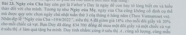 ten mor foạr nang ? 
Bài 23. Ngày của Cha hay còn gọi là Father's Day là ngày đề con bày tỏ lòng biết ơn và hiếu 
thảo đồi với cha mình. Tương tự như Ngày của Mẹ, ngày của Cha cũng không cổ định cụ thể 
mà được quy ước chọn ngày chủ nhật tuần thứ 3 của tháng 6 hàng năm (Theo Vietnamnet.vn). 
Nhân dịp lễ “Ngày của Cha - 19/6/2022 ”, siêu thị A đã giảm giá 18% cho mỗi đôi giây và 20%
cho mỗi chiếc cà vạt. Bạn Duy đã dùng 834 700 đồng để mua một đôi giầy và một chiếc cà vạt 
ở siêu thị A làm quả tặng ba mình. Duy tính nhầm: cùng ở siêu thị A , cùng số lượng, cùng mẫu