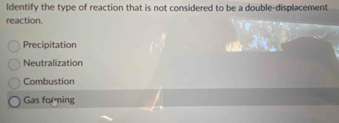 Identify the type of reaction that is not considered to be a double-displacement
reaction.
Precipitation
Neutralization
Combustion
Gas for ming