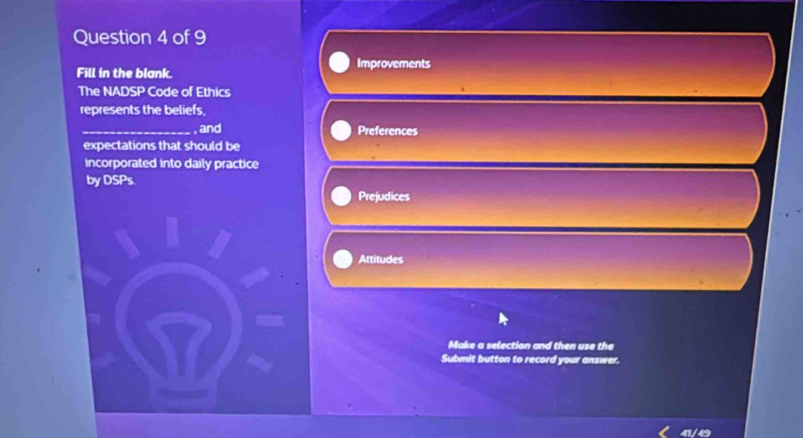 Improvements 
Fill in the blank. 
The NADSP Code of Ethics 
represents the beliefs, 
_ and Preferences 
expectations that should be 
incorporated into daily practice 
by DSPs. 
Prejudices 
Attitudes 
Make a selection and then use the 
Submit button to record your answer.