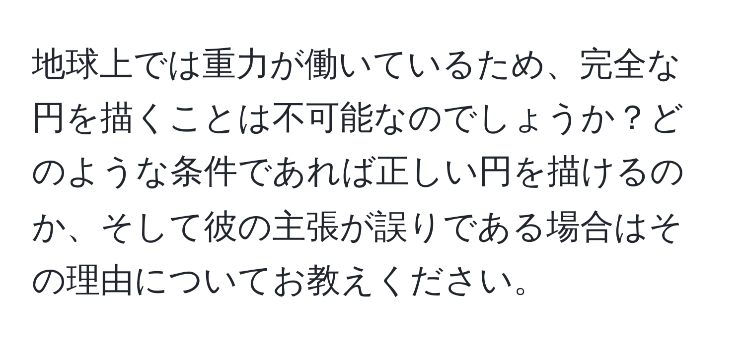 地球上では重力が働いているため、完全な円を描くことは不可能なのでしょうか？どのような条件であれば正しい円を描けるのか、そして彼の主張が誤りである場合はその理由についてお教えください。