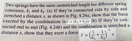 Two springs have the same unstretched length but different spring 
constants, k_1 and k_2. (a) If they’re connected side by side and 
stretched a distance x, as shown in Fig. 4.24a, show that the force 
exerted by the combination is F=(k_1+k_2)x (b) If they're con- 
nected end to end (Fig. 4.24b) and the combination is stretched a 
distance x, show that they exert a force F=(frac 1k_1+frac 1k_2)^-1x