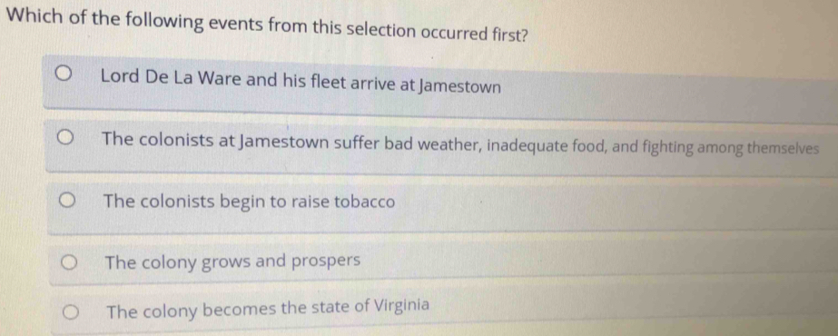 Which of the following events from this selection occurred first?
Lord De La Ware and his fleet arrive at Jamestown
The colonists at Jamestown suffer bad weather, inadequate food, and fighting among themselves
The colonists begin to raise tobacco
The colony grows and prospers
The colony becomes the state of Virginia