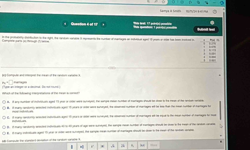 Samya A Smith 10/11/24 9:41 PM
This test: 17 point(s) possible
Question 4 of 17 This question: 1 point(s) possible Submit test
In the probability distribution to the right, the random variable X represents the number of marriages an individual aged 15 years or older has been involved in. 
Complete parts (a) through (f) below.
(c) Compute and interpret the mean of the random variable X
mu _X=□ marriages
(Type an integer or a decimal. Do not round.)
Which of the following interpretations of the mean is correct?
A. If any number of individuals aged 15 year or older were surveyed, the sample mean number of marriages should be close to the mean of the random variable.
B. If many randomly selected individuals aged 15 years or older were surveyed, the observed number of marriages will be less than the mean number of marriages for
most individuals
C. If many randomly selected individuals aged 15 years or older were surveyed, the observed number of marriages will be equal to the mean number of marriages for most
individuals.
D. If many randomly seiected individuals 40 to 49 years of age were surveyed, the sample mean number of marriages should be close to the mean of the random variable.
E. If many individuals aged 15 year or older were surveyed, the sample mean number of marriages should be close to the mean of the random variable.
(d) Compute the standard deviation of the random variable X.
        
. □° |8| sqrt(8) sqrt[3](8) n. (1,x) Milora