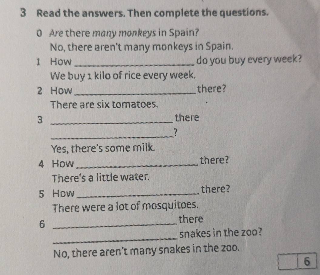 Read the answers. Then complete the questions. 
0 Are there many monkeys in Spain? 
No, there aren’t many monkeys in Spain. 
1 How _do you buy every week? 
We buy 1 kilo of rice every week. 
2 How_ there? 
There are six tomatoes. 
_3 
there 
_ 
? 
Yes, there's some milk. 
4 How _there? 
There's a little water. 
5 How _there? 
There were a lot of mosquitoes. 
_6 
there 
_ 
snakes in the zoo? 
No, there aren’t many snakes in the zoo. 
6