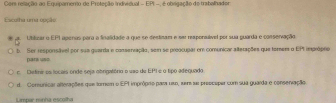 Com relação ao Equipamento de Proteção Individual - EPI -, é obrigação do trabalhador:
Escolha uma opção
a. Utilizar o EPI apenas para a finalidade a que se destinam e ser responsável por sua guarda e conservação.
b. Ser responsâvel por sua guarda e conservação, sem se preocupar em comunicar alterações que tornem o EPI impróprio
para uso.
c. Definir os locais onde seja obrigatório o uso de EPI e o tipo adequado.
d. Comunicar alterações que tornem o EPI impróprio para uso, sem se preocupar com sua guarda e conservação.
Limpar minha escolha