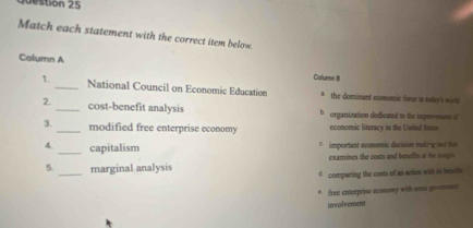 Destion 25
Match each statement with the correct item below.
Column A Column 8
1. _National Council on Economic Education * the dominant economic forze in today's world
2._ cost-benefit analysis D organization dedicated to the improvosms of
3._ modified free enterprise economy economic literacy in the United Stins
4. _capitalism * important economic decision making tooi the
5. _marginal analysis examines the costs and besefits at the norges
d comparing the costs of an sction with in bses
* free enterprise oconorry with somu gomen
involvement