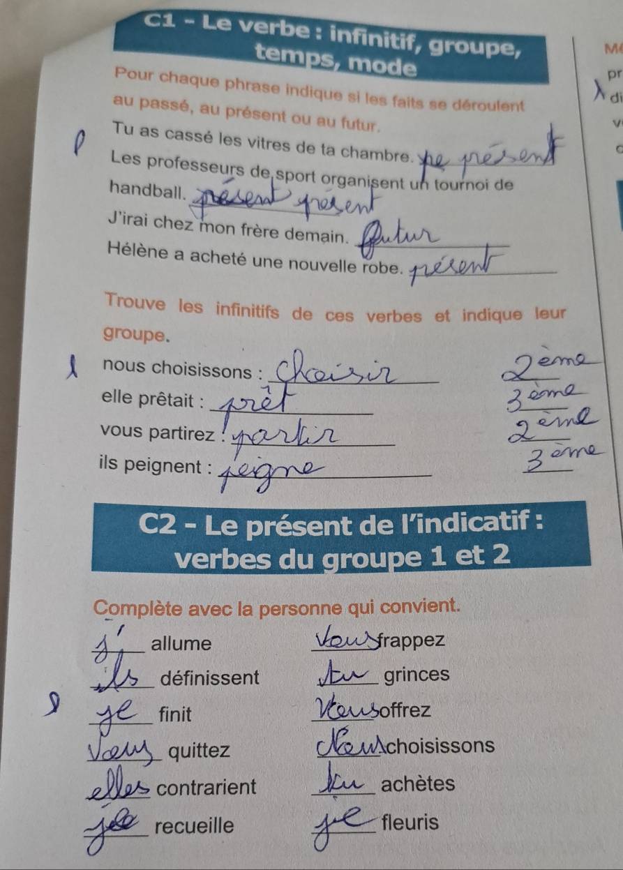 C1 - Le verbe : infinitif, groupe, 
M 
temps, mode 
pr 
Pour chaque phrase indique si les faits se déroulent 
dì 
au passé, au présent ou au futur. 
Tu as cassé les vitres de ta chambre. 
C 
Les professeurs de sport organisent un tournoi de 
_ 
handball. 
_ 
J'irai chez mon frère demain. 
Hélène a acheté une nouvelle robe._ 
Trouve les infinitifs de ces verbes et indique leur 
groupe. 
_ 
nous choisissons : 
_ 
_ 
elle prêtait : 
_ 
_ 
_ 
vous partirez 
_ 
_ 
ils peignent :_ 
_ 
C2 - Le présent de l’indicatif : 
verbes du groupe 1 et 2 
Complète avec la personne qui convient. 
_allume _frappez 
_définissent _grinces 
_finit _offrez 
_quittez _choisissons 
_ 
contrarient _achètes 
_recueille _fleuris