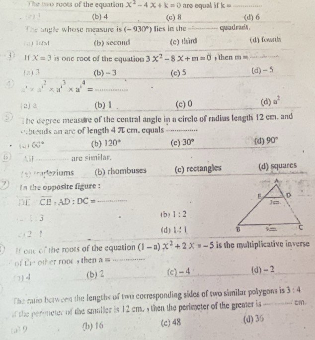 The two roots of the equation x^2-4x+k=0 are equal if k= _
(c ) 1 (b) 4 (c) 8 (d) 6
The angle whose measure is (-930°) lies in the __-__________ quadrant.
) first (b) second (c) third (d) fourth
37 If X=3 is one root of the equation 3x^2-8x+m=0 , then m= _
(a) 3 (b) - 3 (c) 5 (d) -5
④ a^3* a^2* a^3* a^4=... __
(2) a (b) 1 (c) 0 (d) a^2
9 The degree measure of the central angle in a circle of radius length 12 cm, and
btends an are of length 4 π cm. equals ..⋅......
( -) 60° (b) 120° (c) 30° (d) 90°
6 i _are similar.
(2) trapeziums (b) rhombuses (c) rectangles (d) squares
7 In the opposite figure :
DE overline CB, AD:DC= _.-.:3 (b) 1:2
2:1
(d) 1:1
If one of the roots of the equation (1-a)x^2+2x=-5 is the multiplicative inverse
of the other root , then a= _
?) 4 (b) 2 (c) -4 (d) - 2
The ratio between the lengths of two corresponding sides of two similar polygons is 3:4
if the peroneter of the smaller is 12 cm. , then the perimeter of the greater is_ cm.
(c) 48
[a] 9 (b) 16 (d) 36