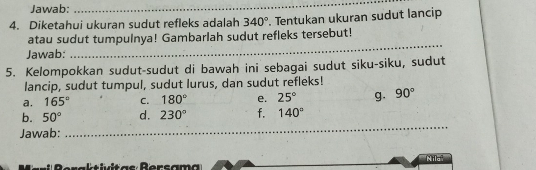 Jawab: 
_ 
4. Diketahui ukuran sudut refleks adalah 340°. Tentukan ukuran sudut lancip 
atau sudut tumpulnya! Gambarlah sudut refleks tersebut! 
Jawab: 
_ 
5. Kelompokkan sudut-sudut di bawah ini sebagai sudut siku-siku, sudut 
lancip, sudut tumpul, sudut lurus, dan sudut refleks! 
a. 165° C. 180° e. 25° g. 90°
b. 50° d. 230° f. 140°
Jawab: 
_ 
_ 
Nilai