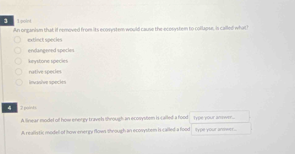 3 1 point
An organism that if removed from its ecosystem would cause the ecosystem to collapse, is called what?
extinct species
endangered species
keystone species
native species
invasive species
4 2 points
A linear model of how energy travels through an ecosystem is called a food type your answer...
A realistic model of how energy flows through an ecosystem is called a food type your answer..