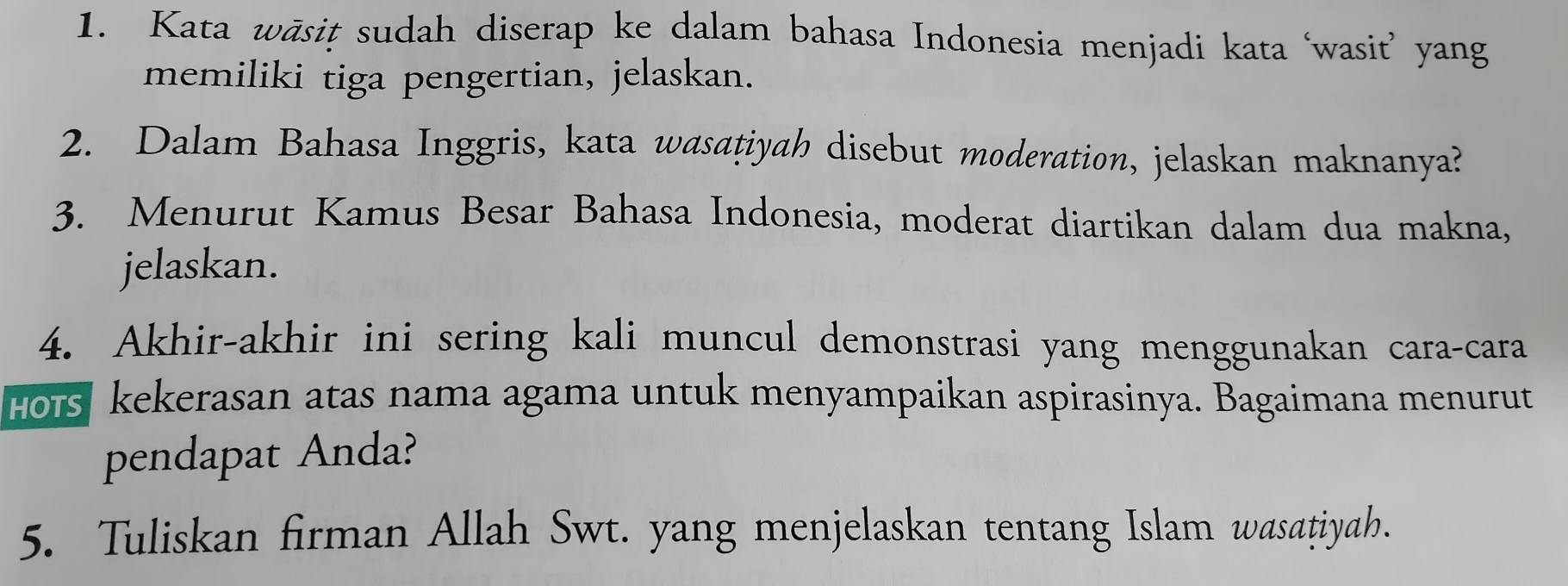 Kata wāsit sudah diserap ke dalam bahasa Indonesia menjadi kata ‘wasit’ yang 
memiliki tiga pengertian, jelaskan. 
2. Dalam Bahasa Inggris, kata wasatiyah disebut moderation, jelaskan maknanya? 
3. Menurut Kamus Besar Bahasa Indonesia, moderat diartikan dalam dua makna, 
jelaskan. 
4. Akhir-akhir ini sering kali muncul demonstrasi yang menggunakan cara-cara 
Hors kekerasan atas nama agama untuk menyampaikan aspirasinya. Bagaimana menurut 
pendapat Anda? 
5. Tuliskan firman Allah Swt. yang menjelaskan tentang Islam wasatiyah.