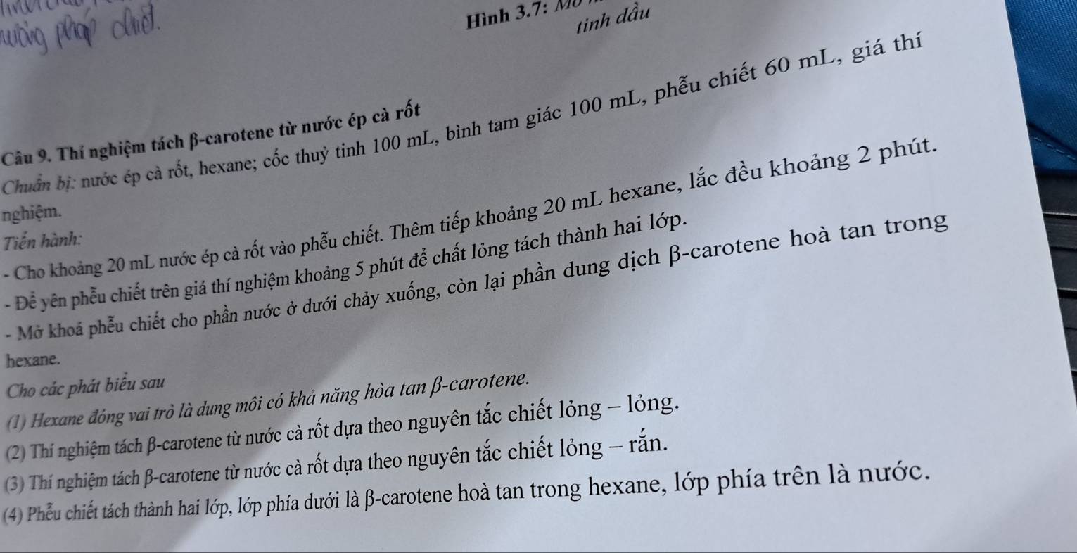 Hình 3.7: Mô 
tinh dầu 
Chuẩn bị: nước ép cả rốt, hexane; cốc thuỷ tinh 100 mL, bình tam giác 100 mL, phẫu chiết 60 mL, giá thị 
Câu 9. Thí nghiệm tách β -carotene từ nước ép cà rốt 
Cho khoảng 20 mL nước ép cả rốt vào phẫu chiết. Thêm tiếp khoảng 20 mL hexane, lắc đều khoảng 2 phút. 
nghiệm. 
Tiến hành: 
- Để yên phẫu chiết trên giá thí nghiệm khoảng 5 phút để chất lỏng tách thành hai lớp. 
- Mở khoá phẫu chiết cho phần nước ở dưới chảy xuống, còn lại phần dung dịch β -carotene hoà tan trong 
hexane. 
Cho các phát biểu sau 
(1) Hexane đóng vai trò là dung môi có khả năng hòa tan β -carotene. 
(2) Thí nghiệm tách β -carotene từ nước cà rốt dựa theo nguyên tắc chiết lỏng - lỏng. 
(3) Thí nghiệm tách β -carotene từ nước cà rốt dựa theo nguyên tắc chiết lỏng - rắn. 
(4) Phếu chiết tách thành hai lớp, lớp phía dưới là β -carotene hoà tan trong hexane, lớp phía trên là nước.