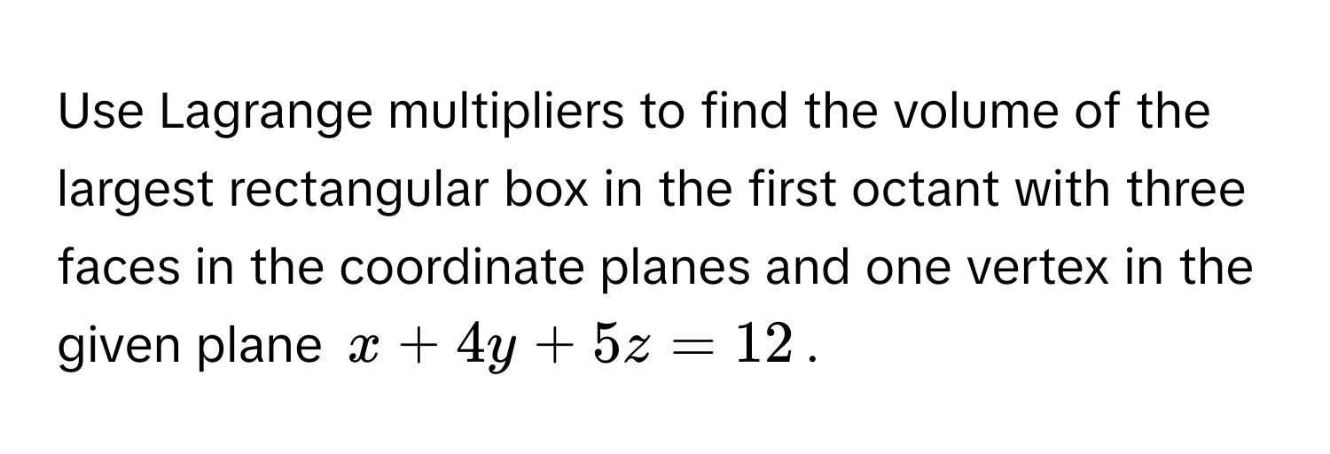 Use Lagrange multipliers to find the volume of the largest rectangular box in the first octant with three faces in the coordinate planes and one vertex in the 
given plane $x + 4y + 5z = 12$.